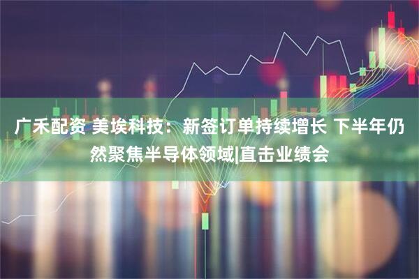 广禾配资 美埃科技：新签订单持续增长 下半年仍然聚焦半导体领域|直击业绩会