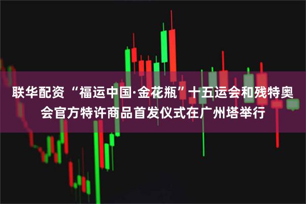 联华配资 “福运中国·金花瓶”十五运会和残特奥会官方特许商品首发仪式在广州塔举行