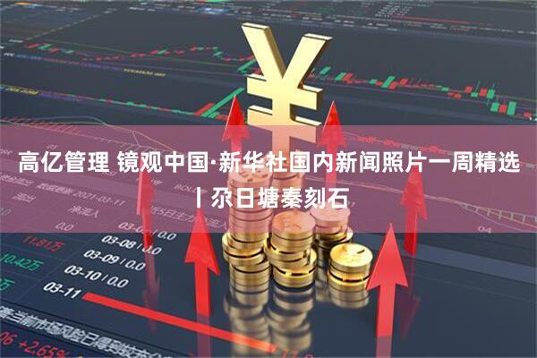 高亿管理 镜观中国·新华社国内新闻照片一周精选丨尕日塘秦刻石