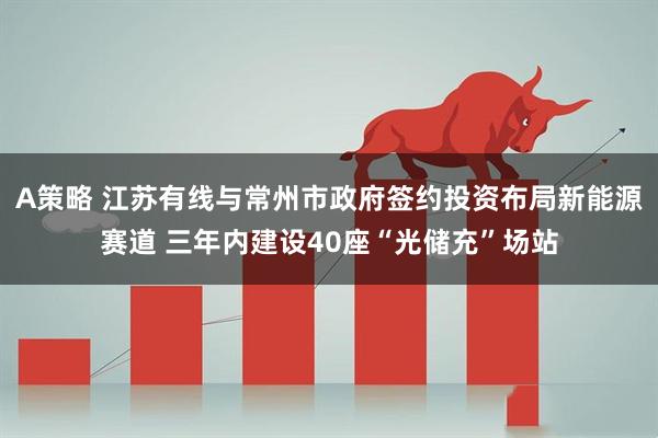 A策略 江苏有线与常州市政府签约投资布局新能源赛道 三年内建设40座“光储充”场站