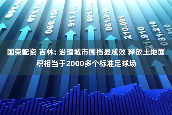 国荣配资 吉林: 治理城市围挡显成效 释放土地面积相当于2000多个标准足球场