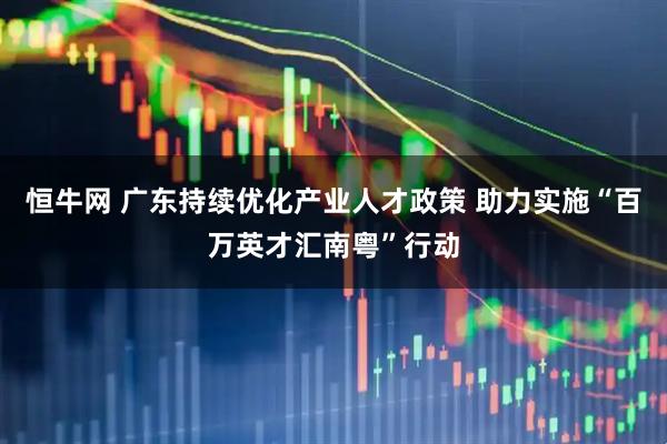恒牛网 广东持续优化产业人才政策 助力实施“百万英才汇南粤”行动