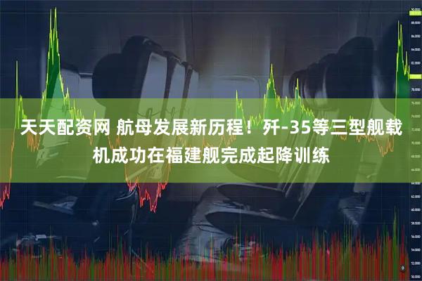 天天配资网 航母发展新历程！歼-35等三型舰载机成功在福建舰完成起降训练