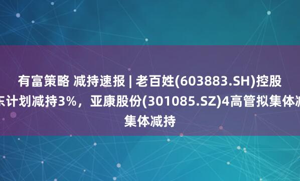 有富策略 减持速报 | 老百姓(603883.SH)控股股东计划减持3%，亚康股份(301085.SZ)4高管拟集体减持