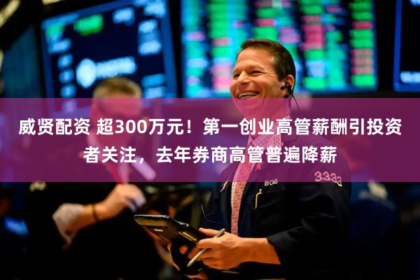 威贤配资 超300万元！第一创业高管薪酬引投资者关注，去年券商高管普遍降薪