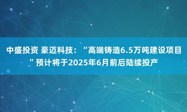 中盛投资 豪迈科技：“高端铸造6.5万吨建设项目”预计将于2025年6月前后陆续投产