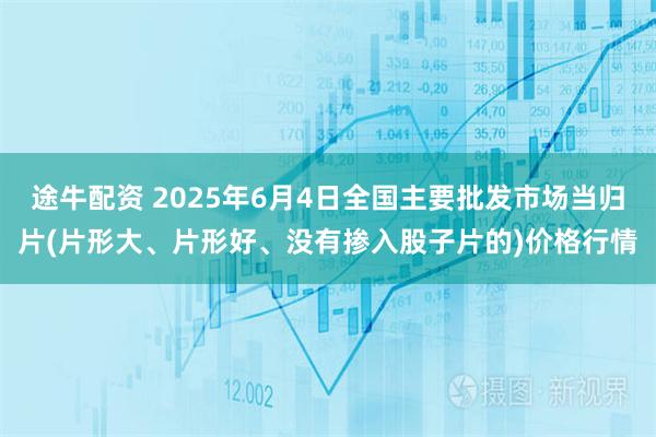 途牛配资 2025年6月4日全国主要批发市场当归片(片形大、片形好、没有掺入股子片的)价格行情