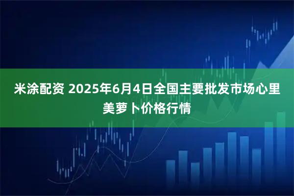米涂配资 2025年6月4日全国主要批发市场心里美萝卜价格行情
