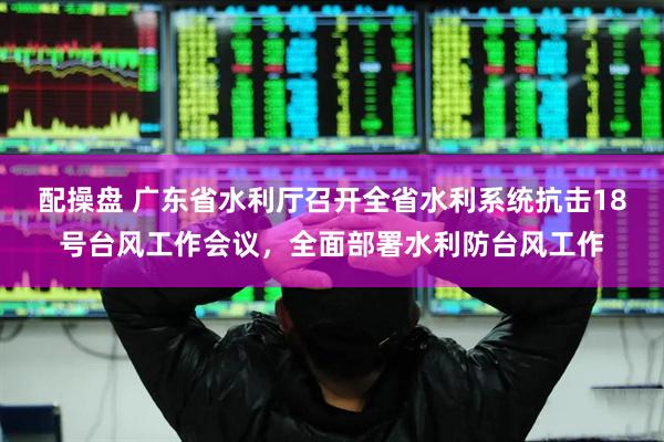 配操盘 广东省水利厅召开全省水利系统抗击18号台风工作会议，全面部署水利防台风工作