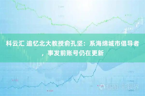 科云汇 追忆北大教授俞孔坚：系海绵城市倡导者，事发前账号仍在更新