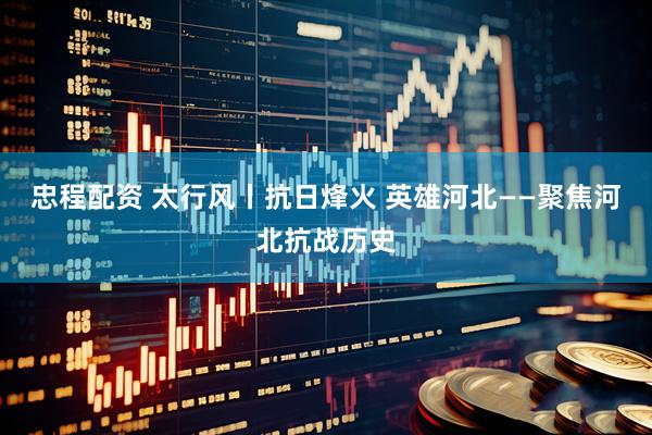 忠程配资 太行风丨抗日烽火 英雄河北——聚焦河北抗战历史