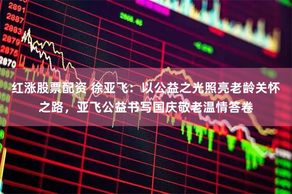 红涨股票配资 徐亚飞：以公益之光照亮老龄关怀之路，亚飞公益书写国庆敬老温情答卷