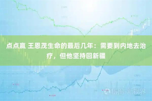 点点赢 王恩茂生命的最后几年：需要到内地去治疗，但他坚持回新疆