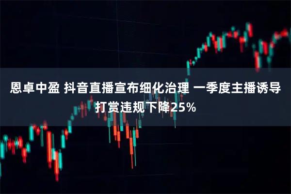恩卓中盈 抖音直播宣布细化治理 一季度主播诱导打赏违规下降25%