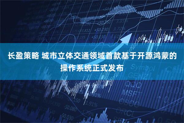 长盈策略 城市立体交通领域首款基于开源鸿蒙的操作系统正式发布