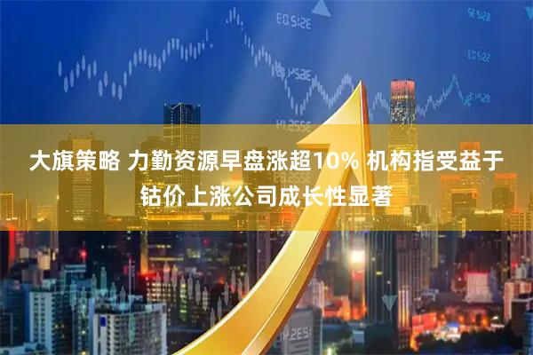 大旗策略 力勤资源早盘涨超10% 机构指受益于钴价上涨公司成长性显著