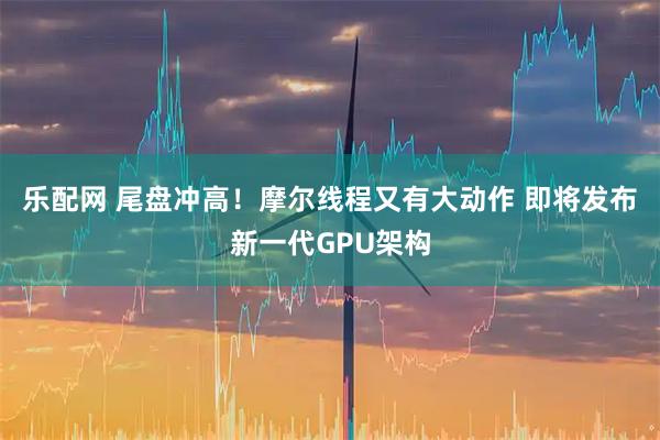 乐配网 尾盘冲高！摩尔线程又有大动作 即将发布新一代GPU架构