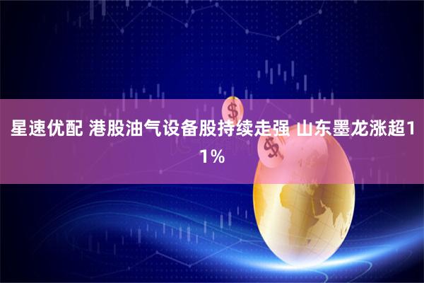 星速优配 港股油气设备股持续走强 山东墨龙涨超11%