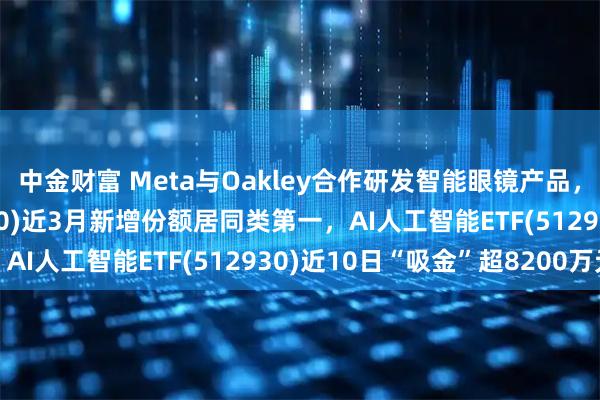 中金财富 Meta与Oakley合作研发智能眼镜产品，消费电子ETF(561600)近3月新增份额居同类第一，AI人工智能ETF(512930)近10日“吸金”超8200万元