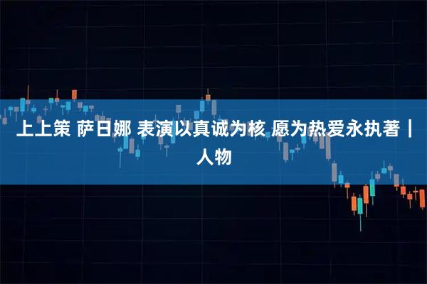 上上策 萨日娜 表演以真诚为核 愿为热爱永执著｜人物
