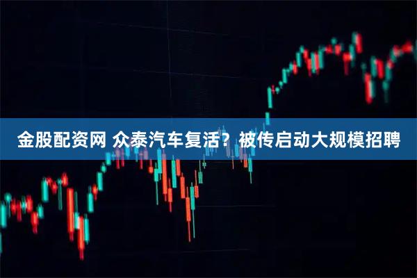 金股配资网 众泰汽车复活？被传启动大规模招聘