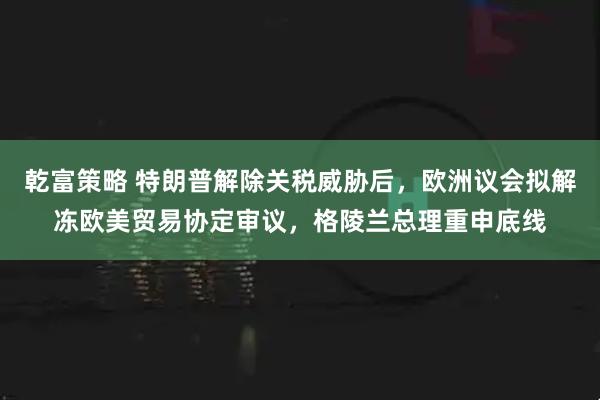 乾富策略 特朗普解除关税威胁后，欧洲议会拟解冻欧美贸易协定审议，格陵兰总理重申底线