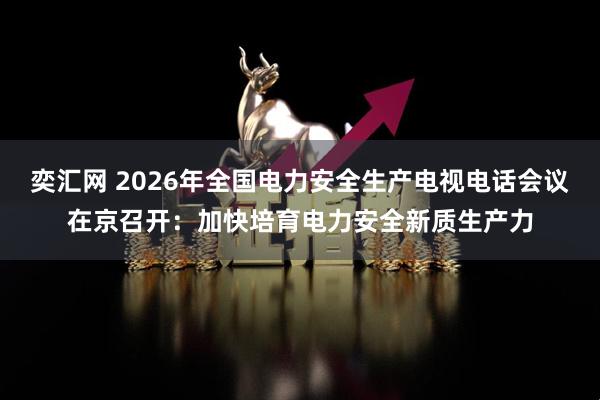 奕汇网 2026年全国电力安全生产电视电话会议在京召开：加快培育电力安全新质生产力