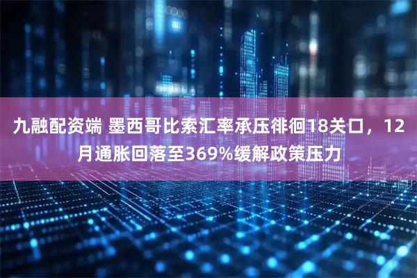 九融配资端 墨西哥比索汇率承压徘徊18关口，12月通胀回落至369%缓解政策压力
