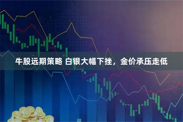 牛股远期策略 白银大幅下挫，金价承压走低
