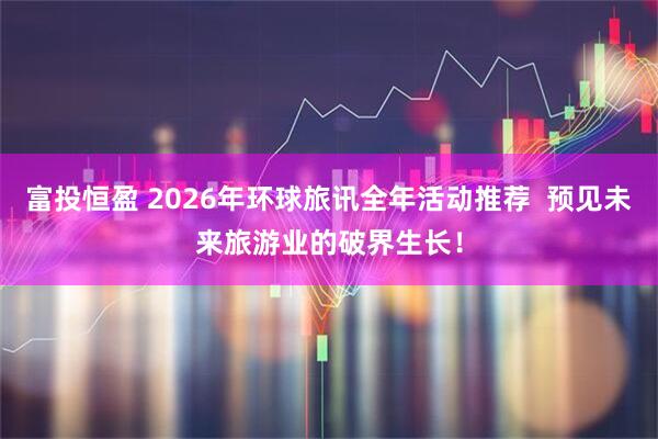 富投恒盈 2026年环球旅讯全年活动推荐  预见未来旅游业的破界生长！