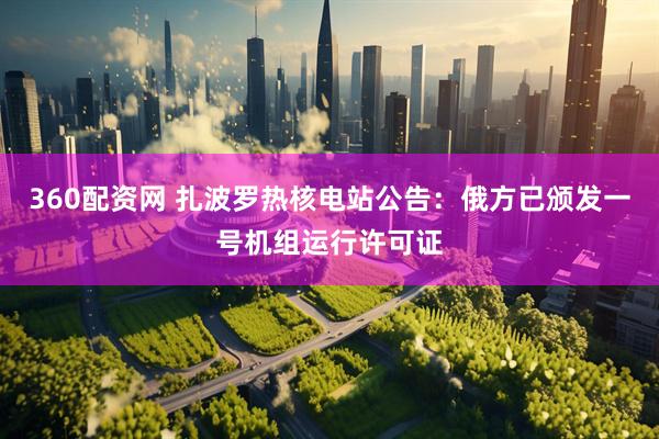 360配资网 扎波罗热核电站公告：俄方已颁发一号机组运行许可证