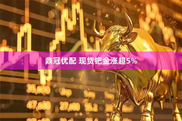 鼎冠优配 现货钯金涨超5%