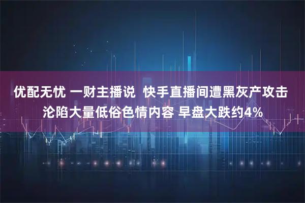 优配无忧 一财主播说  快手直播间遭黑灰产攻击 沦陷大量低俗色情内容 早盘大跌约4%