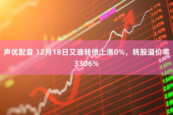 声优配音 12月18日艾迪转债上涨0%，转股溢价率3306%