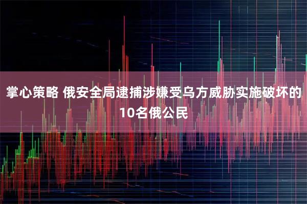 掌心策略 俄安全局逮捕涉嫌受乌方威胁实施破坏的10名俄公民