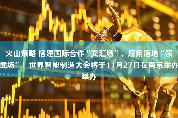 火山策略 搭建国际合作“交汇场”、应用落地“演武场”！世界智能制造大会将于11月27日在南京举办