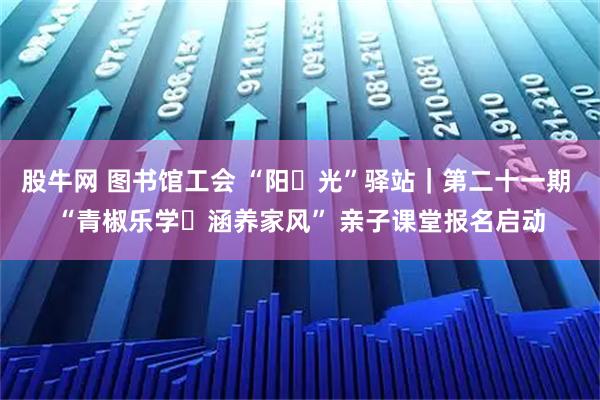 股牛网 图书馆工会 “阳・光”驿站｜第二十一期 “青椒乐学・涵养家风” 亲子课堂报名启动