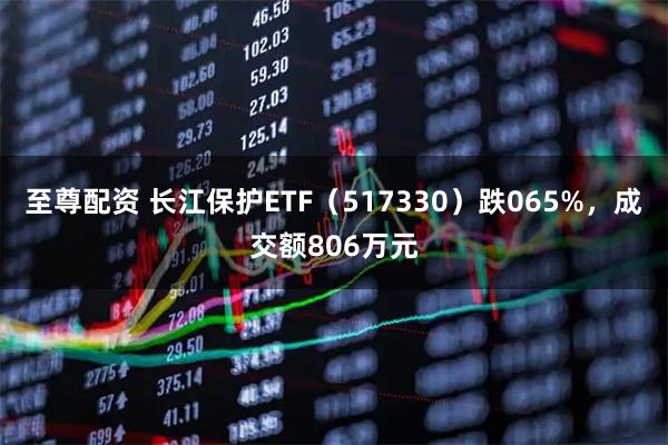 至尊配资 长江保护ETF（517330）跌065%，成交额806万元