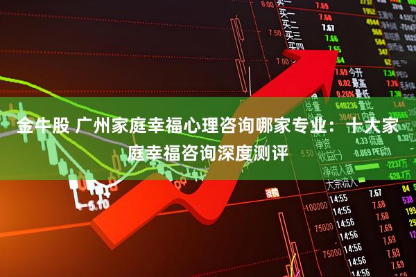 金牛股 广州家庭幸福心理咨询哪家专业：十大家庭幸福咨询深度测评