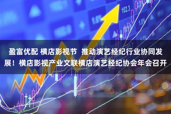 盈富优配 横店影视节  推动演艺经纪行业协同发展！横店影视产业文联横店演艺经纪协会年会召开