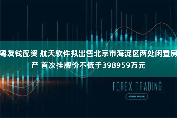 粤友钱配资 航天软件拟出售北京市海淀区两处闲置房产 首次挂牌价不低于398959万元