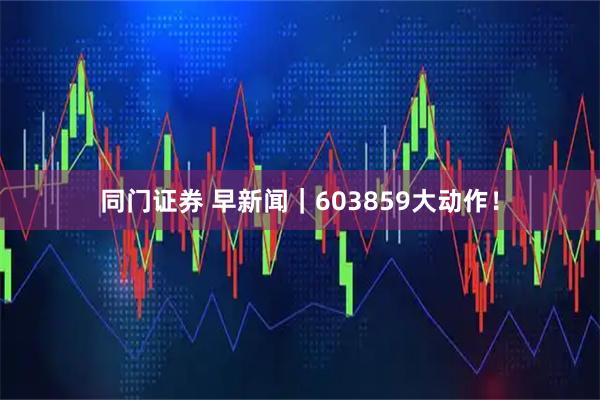 同门证券 早新闻｜603859大动作！