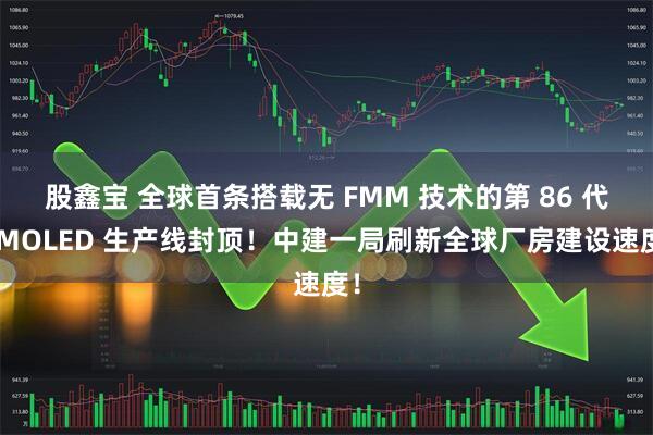 股鑫宝 全球首条搭载无 FMM 技术的第 86 代AMOLED 生产线封顶!中建一局刷新全球厂房建设速度!
