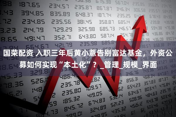 国荣配资 入职三年后黄小薏告别富达基金,外资公募如何实现“本土化”?_管理_规模_界面