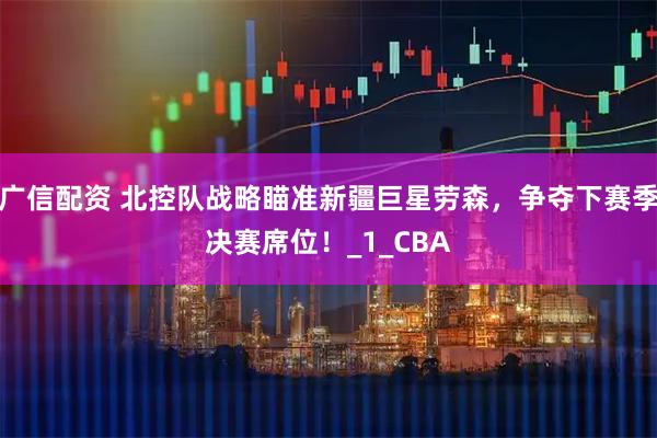 广信配资 北控队战略瞄准新疆巨星劳森，争夺下赛季决赛席位！_1_CBA