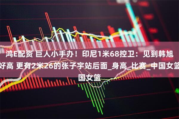 鸿E配资 巨人小手办！印尼1米68控卫：见到韩旭好高 更有2米26的张子宇站后面_身高_比赛_中国女篮
