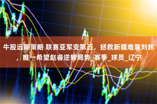 牛股远期策略 联赛亚军变第五，拯救新疆难靠刘炜，唯一希望赵睿逆转局势_赛季_球员_辽宁