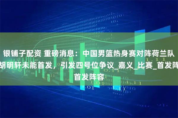 银铺子配资 重磅消息：中国男篮热身赛对阵荷兰队，胡明轩未能首发，引发四号位争议_嘉义_比赛_首发阵容
