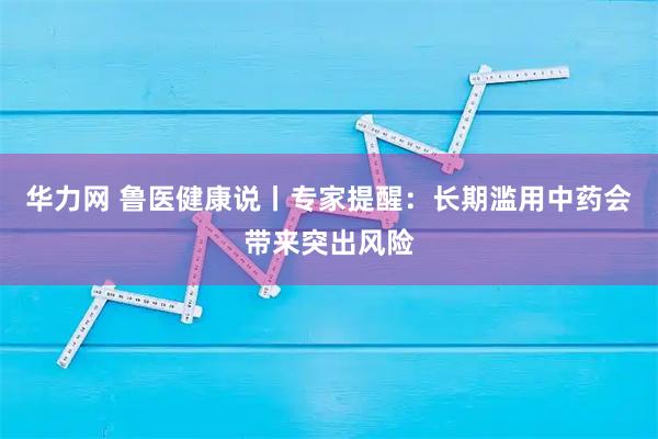 华力网 鲁医健康说丨专家提醒:长期滥用中药会带来突出风险
